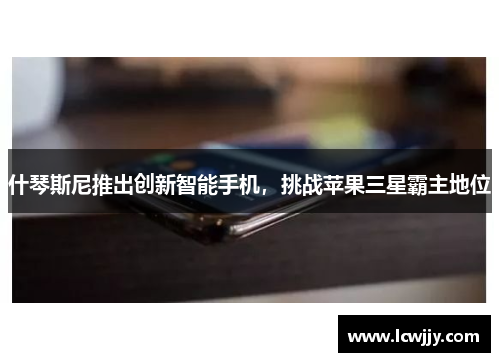什琴斯尼推出创新智能手机，挑战苹果三星霸主地位