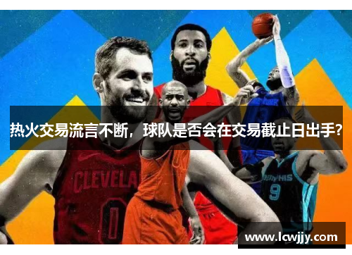 热火交易流言不断，球队是否会在交易截止日出手？